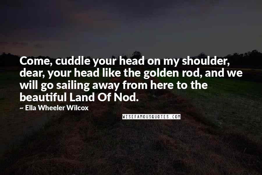 Ella Wheeler Wilcox Quotes: Come, cuddle your head on my shoulder, dear, your head like the golden rod, and we will go sailing away from here to the beautiful Land Of Nod.