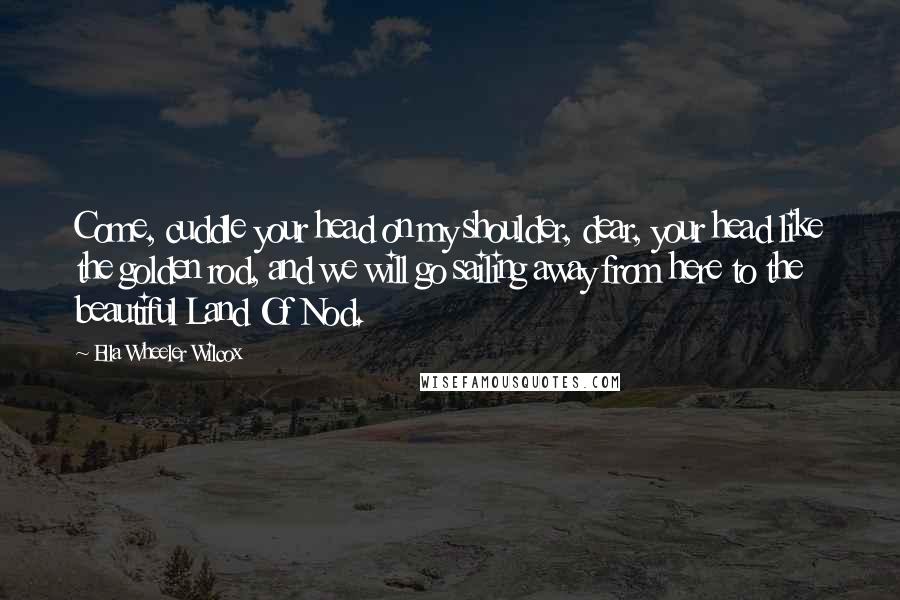 Ella Wheeler Wilcox Quotes: Come, cuddle your head on my shoulder, dear, your head like the golden rod, and we will go sailing away from here to the beautiful Land Of Nod.