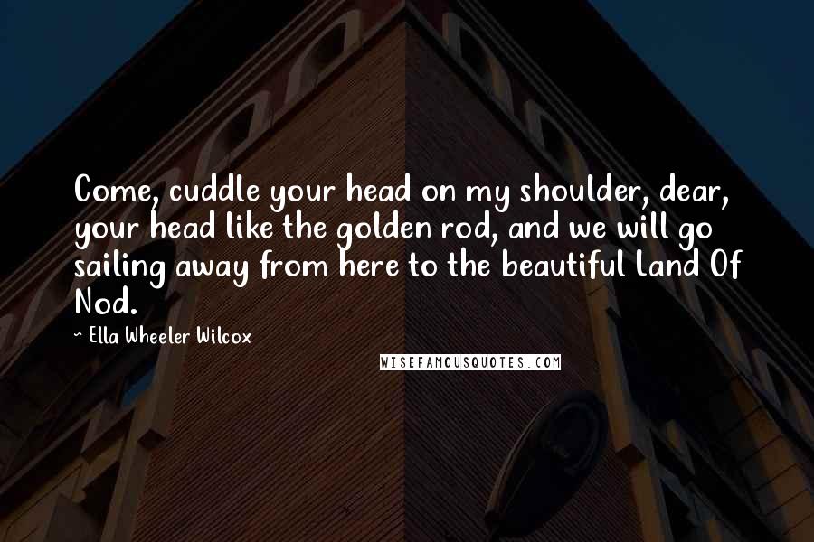 Ella Wheeler Wilcox Quotes: Come, cuddle your head on my shoulder, dear, your head like the golden rod, and we will go sailing away from here to the beautiful Land Of Nod.