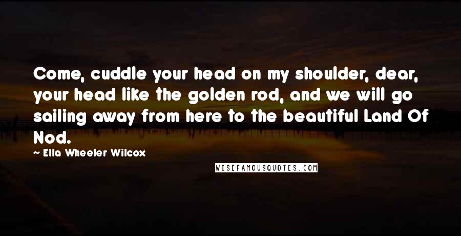 Ella Wheeler Wilcox Quotes: Come, cuddle your head on my shoulder, dear, your head like the golden rod, and we will go sailing away from here to the beautiful Land Of Nod.