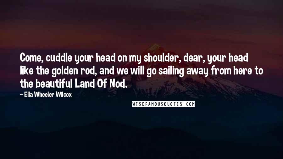 Ella Wheeler Wilcox Quotes: Come, cuddle your head on my shoulder, dear, your head like the golden rod, and we will go sailing away from here to the beautiful Land Of Nod.