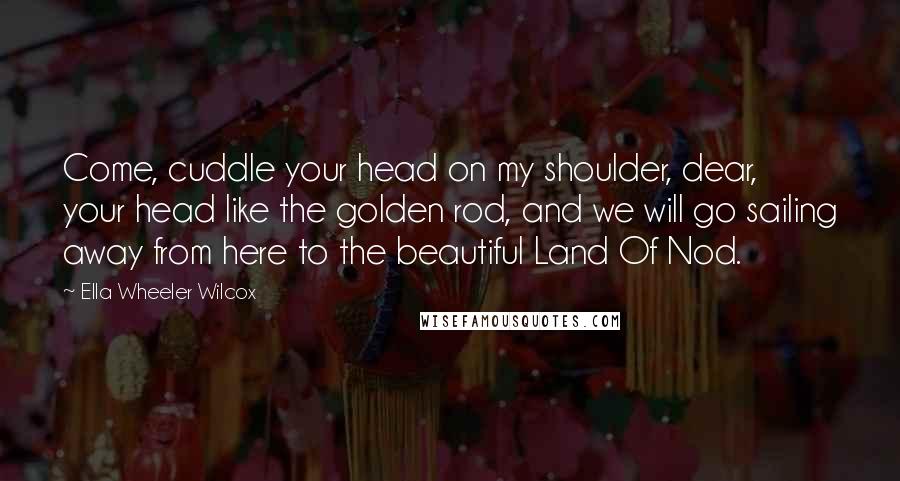 Ella Wheeler Wilcox Quotes: Come, cuddle your head on my shoulder, dear, your head like the golden rod, and we will go sailing away from here to the beautiful Land Of Nod.