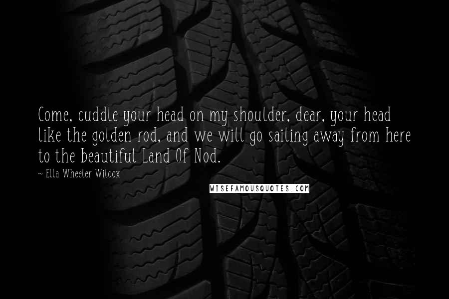 Ella Wheeler Wilcox Quotes: Come, cuddle your head on my shoulder, dear, your head like the golden rod, and we will go sailing away from here to the beautiful Land Of Nod.