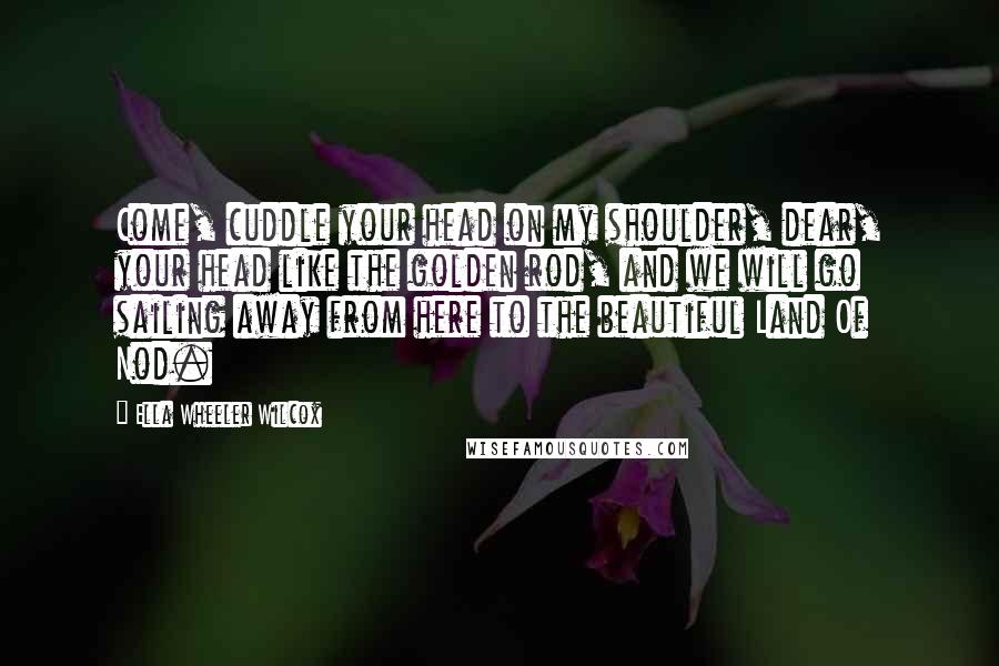 Ella Wheeler Wilcox Quotes: Come, cuddle your head on my shoulder, dear, your head like the golden rod, and we will go sailing away from here to the beautiful Land Of Nod.