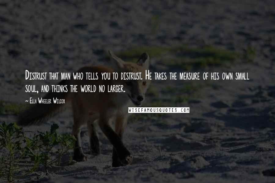 Ella Wheeler Wilcox Quotes: Distrust that man who tells you to distrust. He takes the measure of his own small soul, and thinks the world no larger.