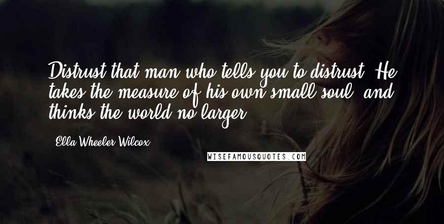 Ella Wheeler Wilcox Quotes: Distrust that man who tells you to distrust. He takes the measure of his own small soul, and thinks the world no larger.