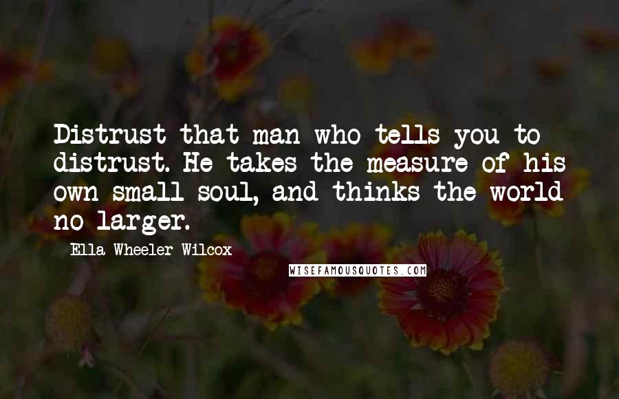 Ella Wheeler Wilcox Quotes: Distrust that man who tells you to distrust. He takes the measure of his own small soul, and thinks the world no larger.