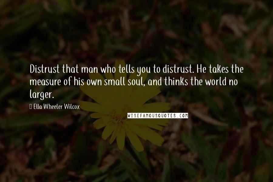 Ella Wheeler Wilcox Quotes: Distrust that man who tells you to distrust. He takes the measure of his own small soul, and thinks the world no larger.