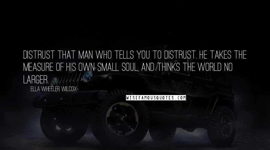 Ella Wheeler Wilcox Quotes: Distrust that man who tells you to distrust. He takes the measure of his own small soul, and thinks the world no larger.