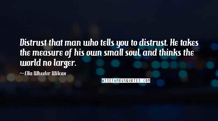 Ella Wheeler Wilcox Quotes: Distrust that man who tells you to distrust. He takes the measure of his own small soul, and thinks the world no larger.