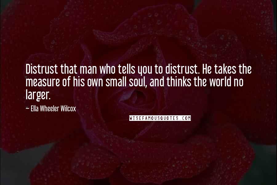 Ella Wheeler Wilcox Quotes: Distrust that man who tells you to distrust. He takes the measure of his own small soul, and thinks the world no larger.