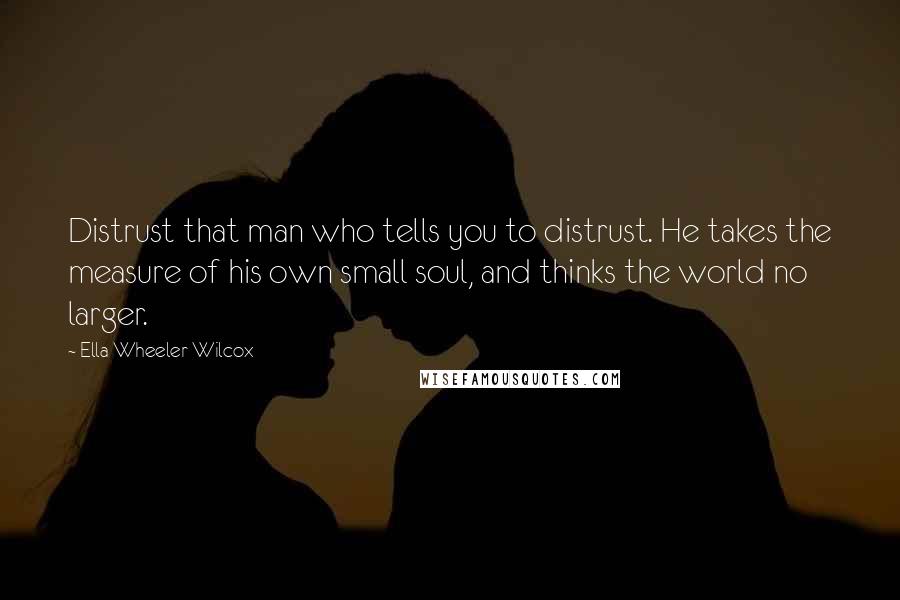 Ella Wheeler Wilcox Quotes: Distrust that man who tells you to distrust. He takes the measure of his own small soul, and thinks the world no larger.