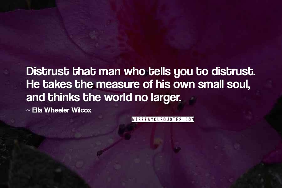Ella Wheeler Wilcox Quotes: Distrust that man who tells you to distrust. He takes the measure of his own small soul, and thinks the world no larger.