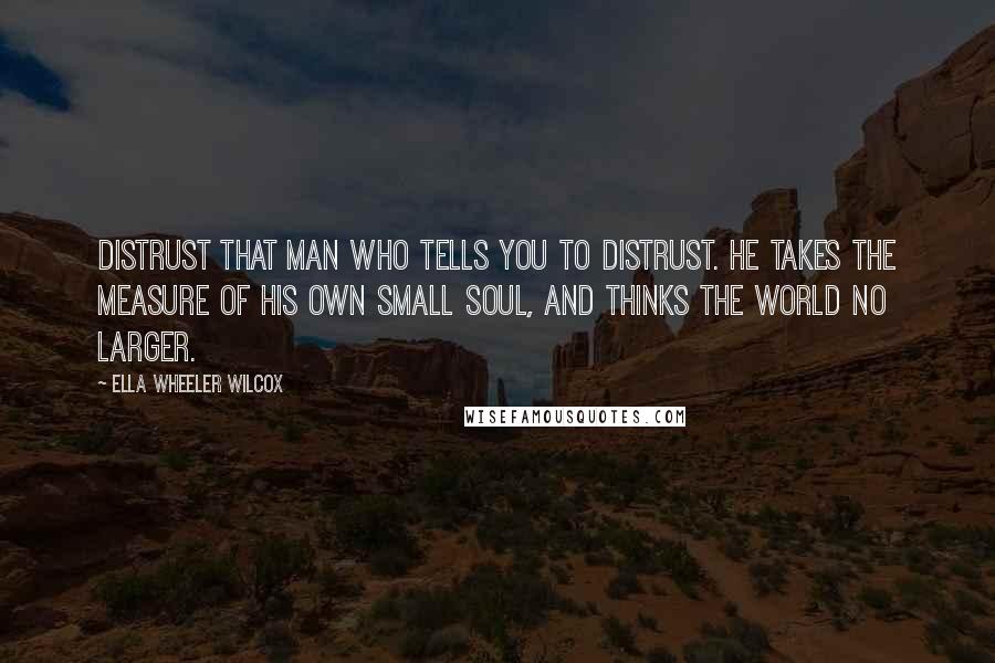 Ella Wheeler Wilcox Quotes: Distrust that man who tells you to distrust. He takes the measure of his own small soul, and thinks the world no larger.