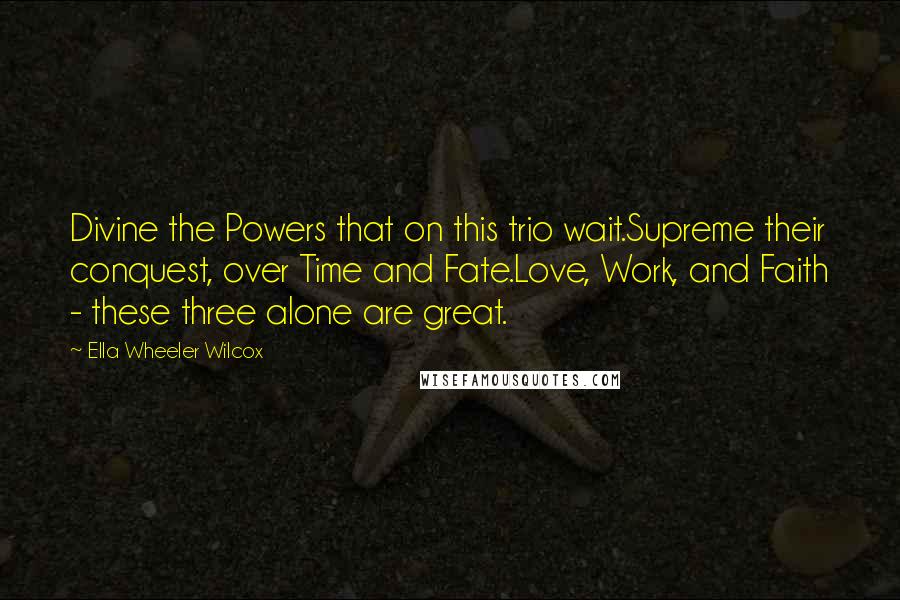 Ella Wheeler Wilcox Quotes: Divine the Powers that on this trio wait.Supreme their conquest, over Time and Fate.Love, Work, and Faith - these three alone are great.