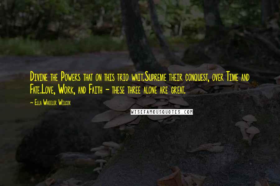 Ella Wheeler Wilcox Quotes: Divine the Powers that on this trio wait.Supreme their conquest, over Time and Fate.Love, Work, and Faith - these three alone are great.