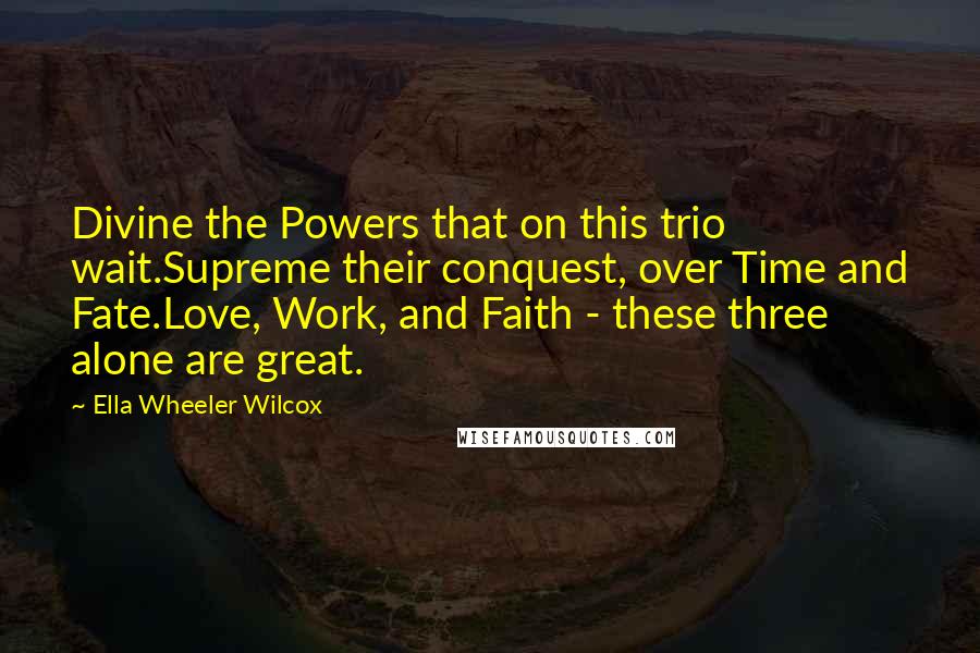Ella Wheeler Wilcox Quotes: Divine the Powers that on this trio wait.Supreme their conquest, over Time and Fate.Love, Work, and Faith - these three alone are great.