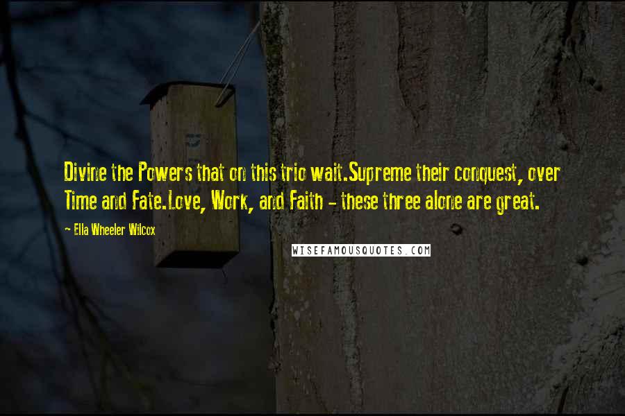 Ella Wheeler Wilcox Quotes: Divine the Powers that on this trio wait.Supreme their conquest, over Time and Fate.Love, Work, and Faith - these three alone are great.