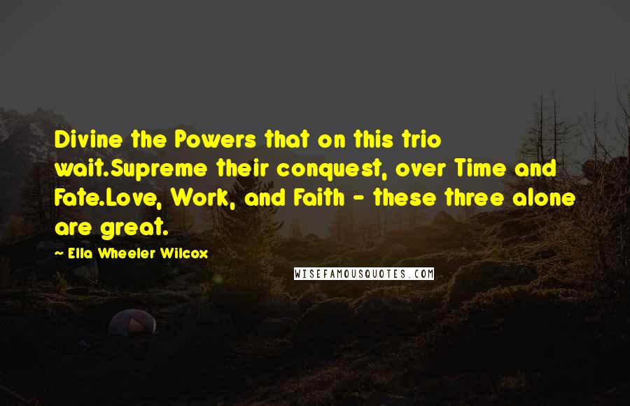 Ella Wheeler Wilcox Quotes: Divine the Powers that on this trio wait.Supreme their conquest, over Time and Fate.Love, Work, and Faith - these three alone are great.