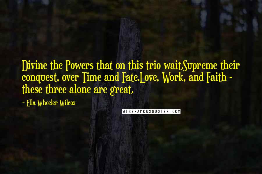 Ella Wheeler Wilcox Quotes: Divine the Powers that on this trio wait.Supreme their conquest, over Time and Fate.Love, Work, and Faith - these three alone are great.