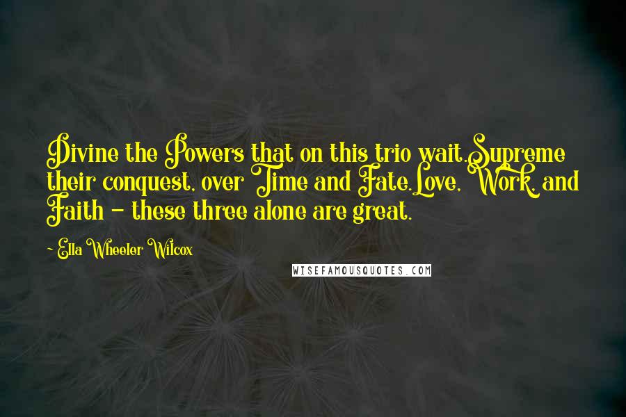 Ella Wheeler Wilcox Quotes: Divine the Powers that on this trio wait.Supreme their conquest, over Time and Fate.Love, Work, and Faith - these three alone are great.