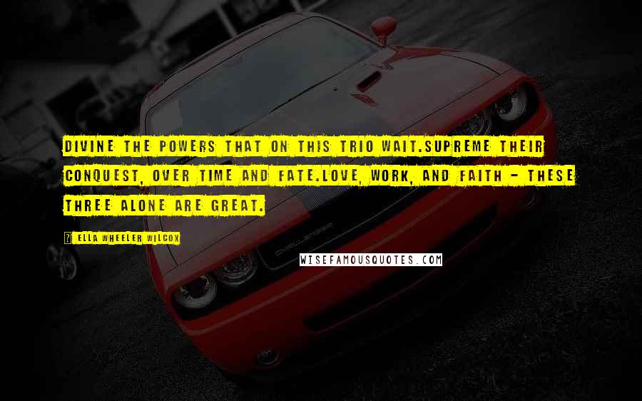 Ella Wheeler Wilcox Quotes: Divine the Powers that on this trio wait.Supreme their conquest, over Time and Fate.Love, Work, and Faith - these three alone are great.