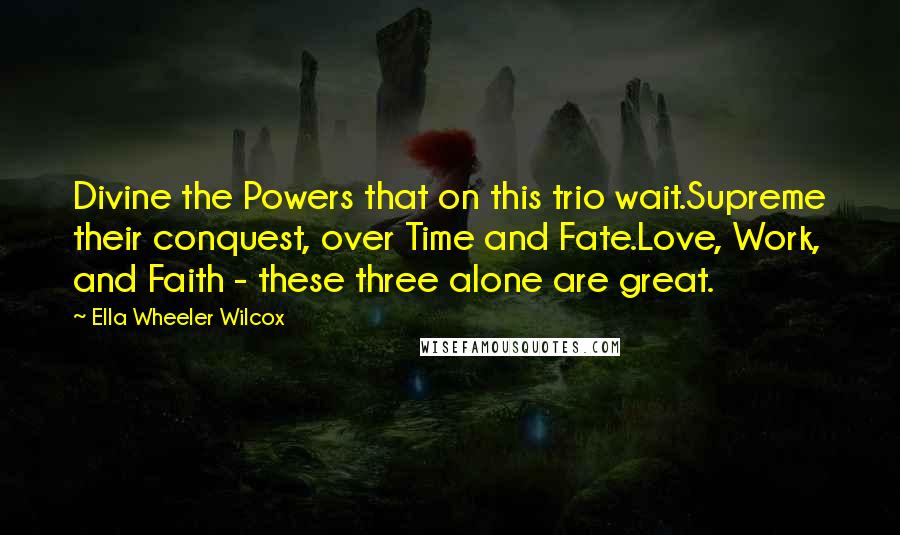 Ella Wheeler Wilcox Quotes: Divine the Powers that on this trio wait.Supreme their conquest, over Time and Fate.Love, Work, and Faith - these three alone are great.