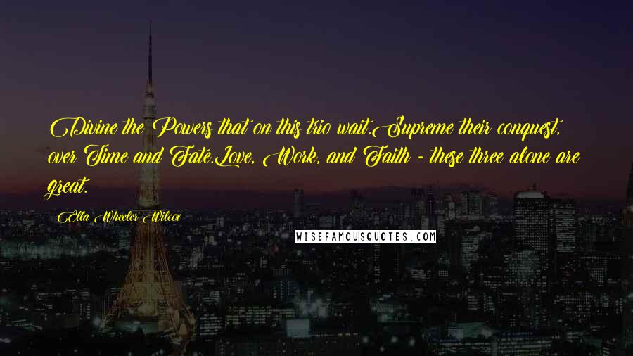 Ella Wheeler Wilcox Quotes: Divine the Powers that on this trio wait.Supreme their conquest, over Time and Fate.Love, Work, and Faith - these three alone are great.