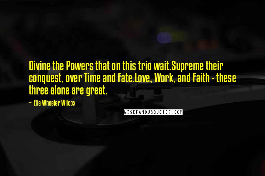 Ella Wheeler Wilcox Quotes: Divine the Powers that on this trio wait.Supreme their conquest, over Time and Fate.Love, Work, and Faith - these three alone are great.