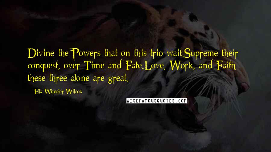 Ella Wheeler Wilcox Quotes: Divine the Powers that on this trio wait.Supreme their conquest, over Time and Fate.Love, Work, and Faith - these three alone are great.