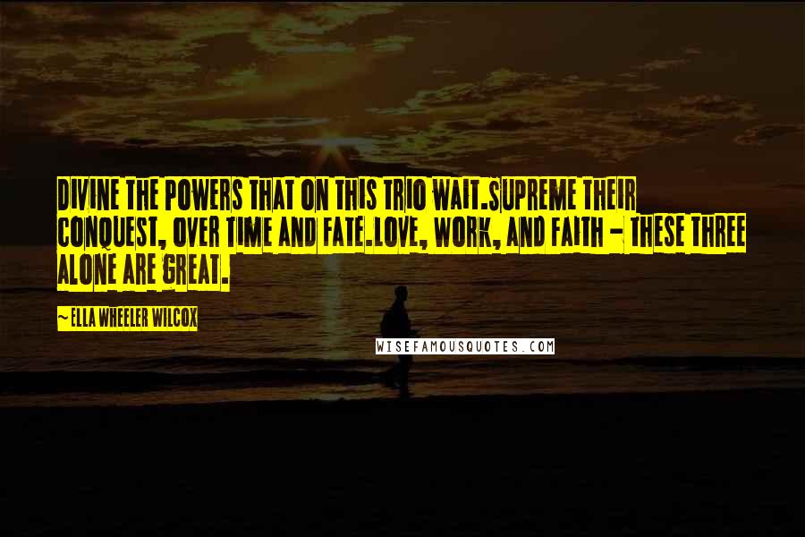 Ella Wheeler Wilcox Quotes: Divine the Powers that on this trio wait.Supreme their conquest, over Time and Fate.Love, Work, and Faith - these three alone are great.