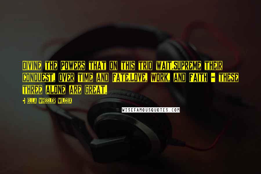 Ella Wheeler Wilcox Quotes: Divine the Powers that on this trio wait.Supreme their conquest, over Time and Fate.Love, Work, and Faith - these three alone are great.