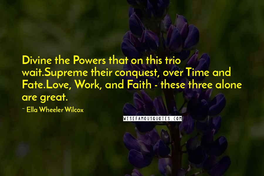Ella Wheeler Wilcox Quotes: Divine the Powers that on this trio wait.Supreme their conquest, over Time and Fate.Love, Work, and Faith - these three alone are great.