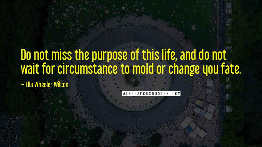 Ella Wheeler Wilcox Quotes: Do not miss the purpose of this life, and do not wait for circumstance to mold or change you fate.