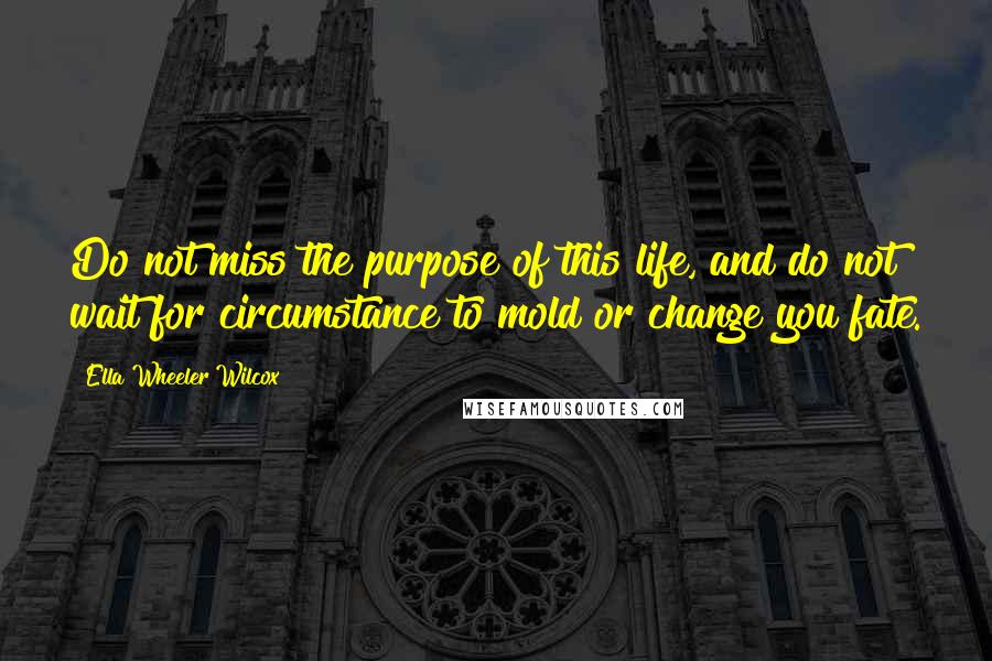 Ella Wheeler Wilcox Quotes: Do not miss the purpose of this life, and do not wait for circumstance to mold or change you fate.