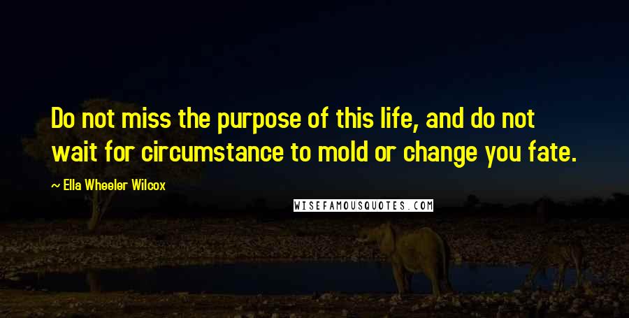 Ella Wheeler Wilcox Quotes: Do not miss the purpose of this life, and do not wait for circumstance to mold or change you fate.