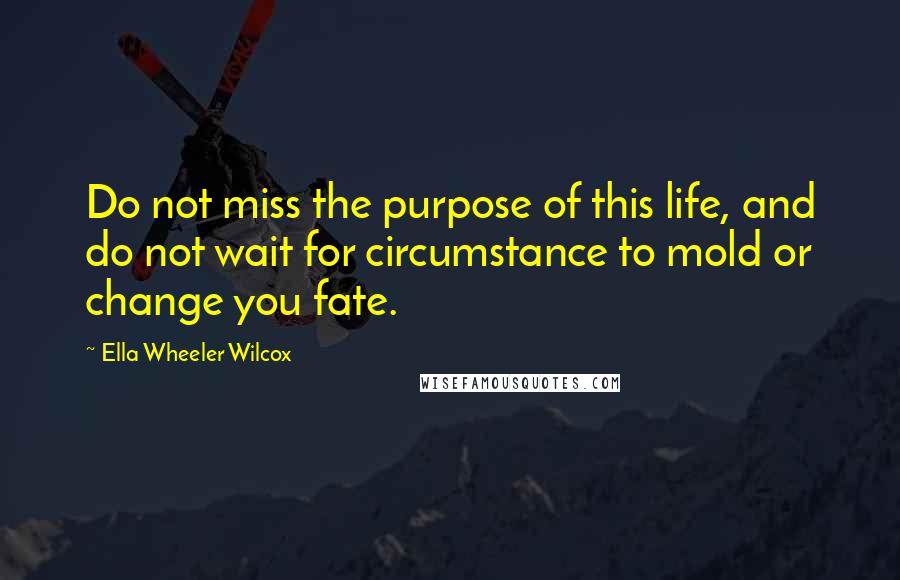 Ella Wheeler Wilcox Quotes: Do not miss the purpose of this life, and do not wait for circumstance to mold or change you fate.