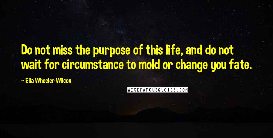 Ella Wheeler Wilcox Quotes: Do not miss the purpose of this life, and do not wait for circumstance to mold or change you fate.