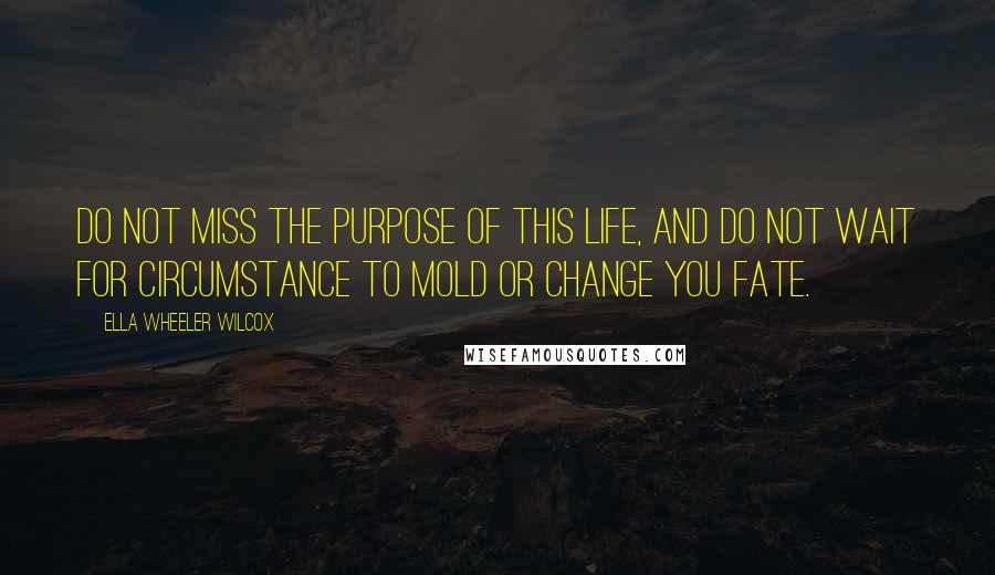 Ella Wheeler Wilcox Quotes: Do not miss the purpose of this life, and do not wait for circumstance to mold or change you fate.