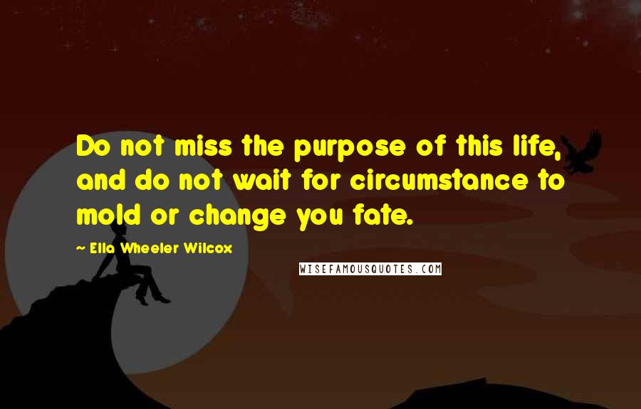 Ella Wheeler Wilcox Quotes: Do not miss the purpose of this life, and do not wait for circumstance to mold or change you fate.