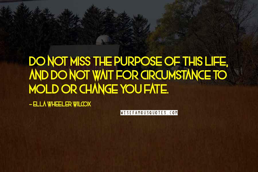 Ella Wheeler Wilcox Quotes: Do not miss the purpose of this life, and do not wait for circumstance to mold or change you fate.