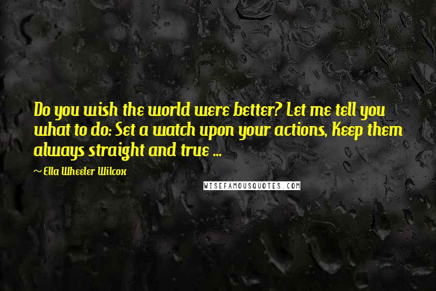 Ella Wheeler Wilcox Quotes: Do you wish the world were better? Let me tell you what to do: Set a watch upon your actions, Keep them always straight and true ...