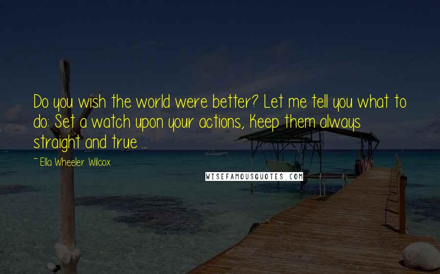 Ella Wheeler Wilcox Quotes: Do you wish the world were better? Let me tell you what to do: Set a watch upon your actions, Keep them always straight and true ...