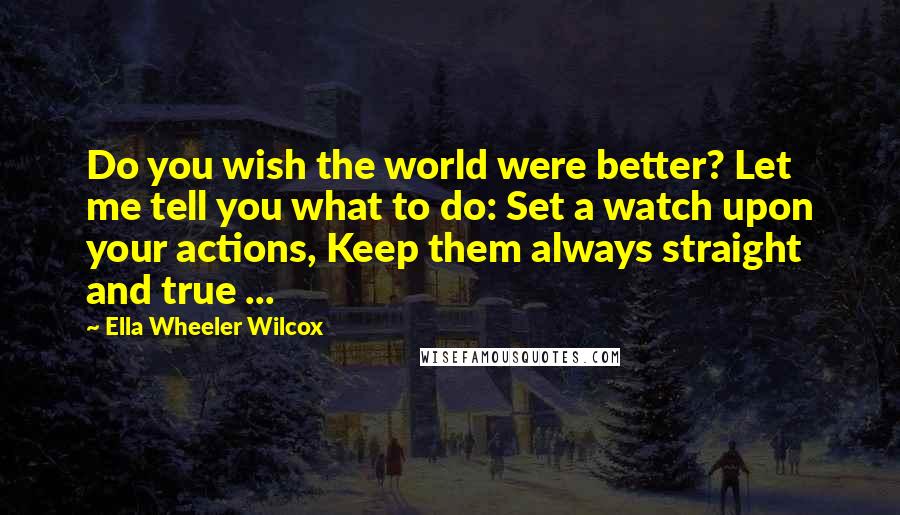 Ella Wheeler Wilcox Quotes: Do you wish the world were better? Let me tell you what to do: Set a watch upon your actions, Keep them always straight and true ...