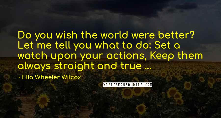 Ella Wheeler Wilcox Quotes: Do you wish the world were better? Let me tell you what to do: Set a watch upon your actions, Keep them always straight and true ...