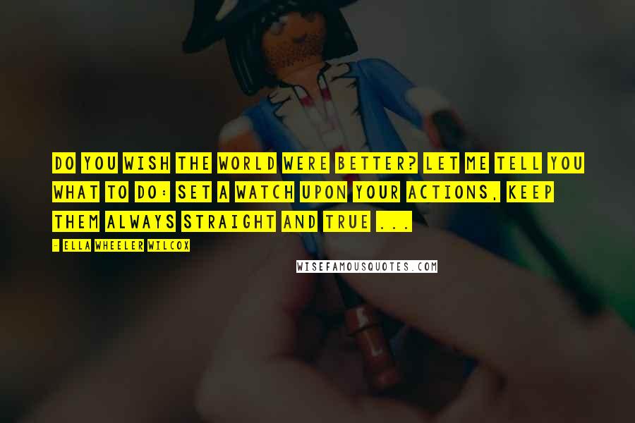 Ella Wheeler Wilcox Quotes: Do you wish the world were better? Let me tell you what to do: Set a watch upon your actions, Keep them always straight and true ...