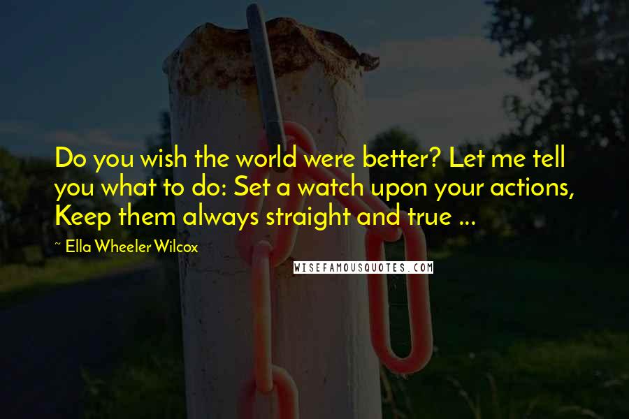 Ella Wheeler Wilcox Quotes: Do you wish the world were better? Let me tell you what to do: Set a watch upon your actions, Keep them always straight and true ...