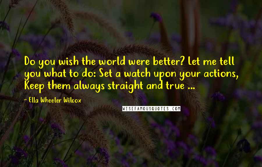 Ella Wheeler Wilcox Quotes: Do you wish the world were better? Let me tell you what to do: Set a watch upon your actions, Keep them always straight and true ...