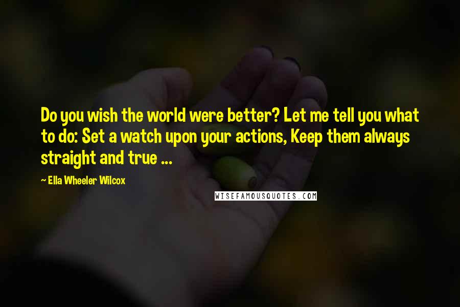 Ella Wheeler Wilcox Quotes: Do you wish the world were better? Let me tell you what to do: Set a watch upon your actions, Keep them always straight and true ...