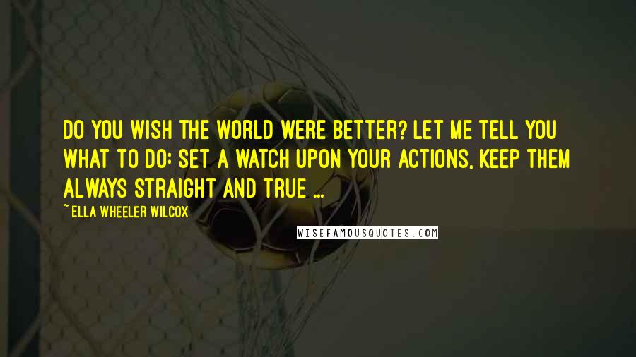 Ella Wheeler Wilcox Quotes: Do you wish the world were better? Let me tell you what to do: Set a watch upon your actions, Keep them always straight and true ...